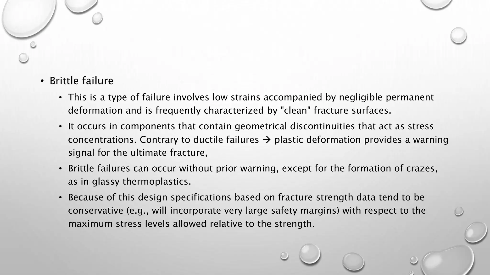 • Brittle failure
• This is a type of failure involves low strains accompanied by negligible permanent
deformation and is frequently characterized by "clean" fracture surfaces.
• It occurs in components that contain geometrical discontinuities that act as stress
concentrations. Contrary to ductile failures  plastic deformation provides a warning
signal for the ultimate fracture,
• Brittle failures can occur without prior warning, except for the formation of crazes,
as in glassy thermoplastics.
• Because of this design specifications based on fracture strength data tend to be
conservative (e.g., will incorporate very large safety margins) with respect to the
maximum stress levels allowed relative to the strength.
 
