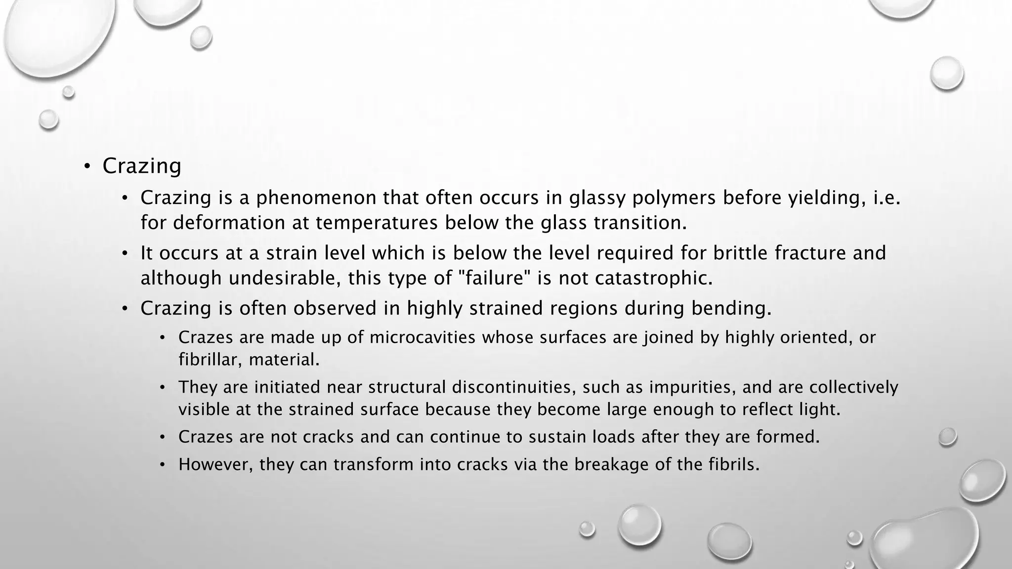 • Crazing
• Crazing is a phenomenon that often occurs in glassy polymers before yielding, i.e.
for deformation at temperatures below the glass transition.
• It occurs at a strain level which is below the level required for brittle fracture and
although undesirable, this type of "failure" is not catastrophic.
• Crazing is often observed in highly strained regions during bending.
• Crazes are made up of microcavities whose surfaces are joined by highly oriented, or
fibrillar, material.
• They are initiated near structural discontinuities, such as impurities, and are collectively
visible at the strained surface because they become large enough to reflect light.
• Crazes are not cracks and can continue to sustain loads after they are formed.
• However, they can transform into cracks via the breakage of the fibrils.
 