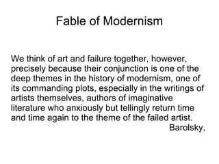 Fable of Modernism
We think of art and failure together, however,
precisely because their conjunction is one of the
deep themes in the history of modernism, one of
its commanding plots, especially in the writings of
artists themselves, authors of imaginative
literature who anxiously but tellingly return time
and time again to the theme of the failed artist.
Barolsky,
 