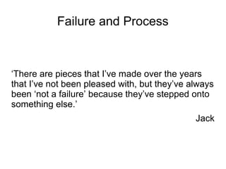 Failure and Process
‘There are pieces that I’ve made over the years
that I’ve not been pleased with, but they’ve always
been ‘not a failure’ because they’ve stepped onto
something else.’
Jack
 