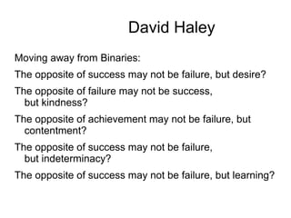 David Haley
Moving away from Binaries:
The opposite of success may not be failure, but desire?
The opposite of failure may not be success,
but kindness?
The opposite of achievement may not be failure, but
contentment?
The opposite of success may not be failure,
but indeterminacy?
The opposite of success may not be failure, but learning?
 