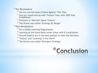 * Pre Renaissance
   * You are worried about Failure Against „The‟ Plan
   * And you would end up with „Failure‟ even with 100% Plan
     Compliance
   * Everyone is „Worried‟ about „Failure‟.
   * The Drama was called „Strategy By Design‟
* Post Renaissance
   * It‟s a Global Learning Organization
   * Learning at the Grass Roots works Great with G-Localization
   * Ground Experts are in the best position to take the Decisions
   * „Failure‟ and „Learning‟ is the Norm!
   * The Drama was called „Emergent Strategy‟


                                       *
 