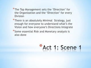 * The Top Management sets the „Direction‟ for
 the Organization and the „Direction‟ for every
 Division
* There is an absolutely MinimalStrategy, just
 enough for everyone to understand what‟s the
 Vision and how everyone‟s Directions Integrate
* Some essential Risk and Monetary analysis is
 also done



                     *
 