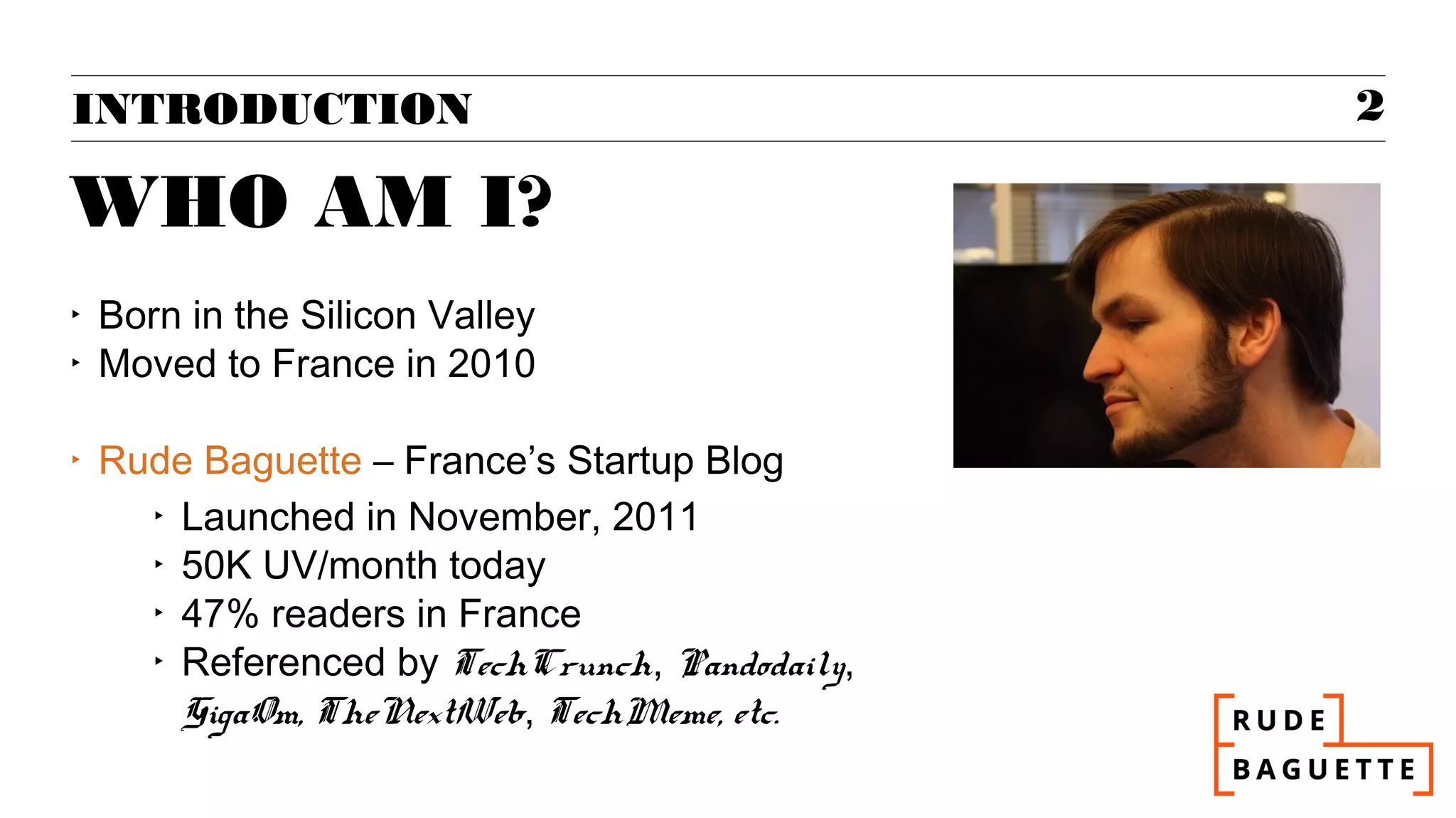 INTRODUCTION                                    2

WHO AM I?
‣   Born in the Silicon Valley
‣   Moved to France in 2010

‣   Rude Baguette – France’s Startup Blog
      ‣ Launched in November, 2011
      ‣ 50K UV/month today
      ‣ 47% readers in France
      ‣ Referenced by TechCrunch, Pandodaily,
        GigaOm, TheNextWeb, TechMeme, etc.
 