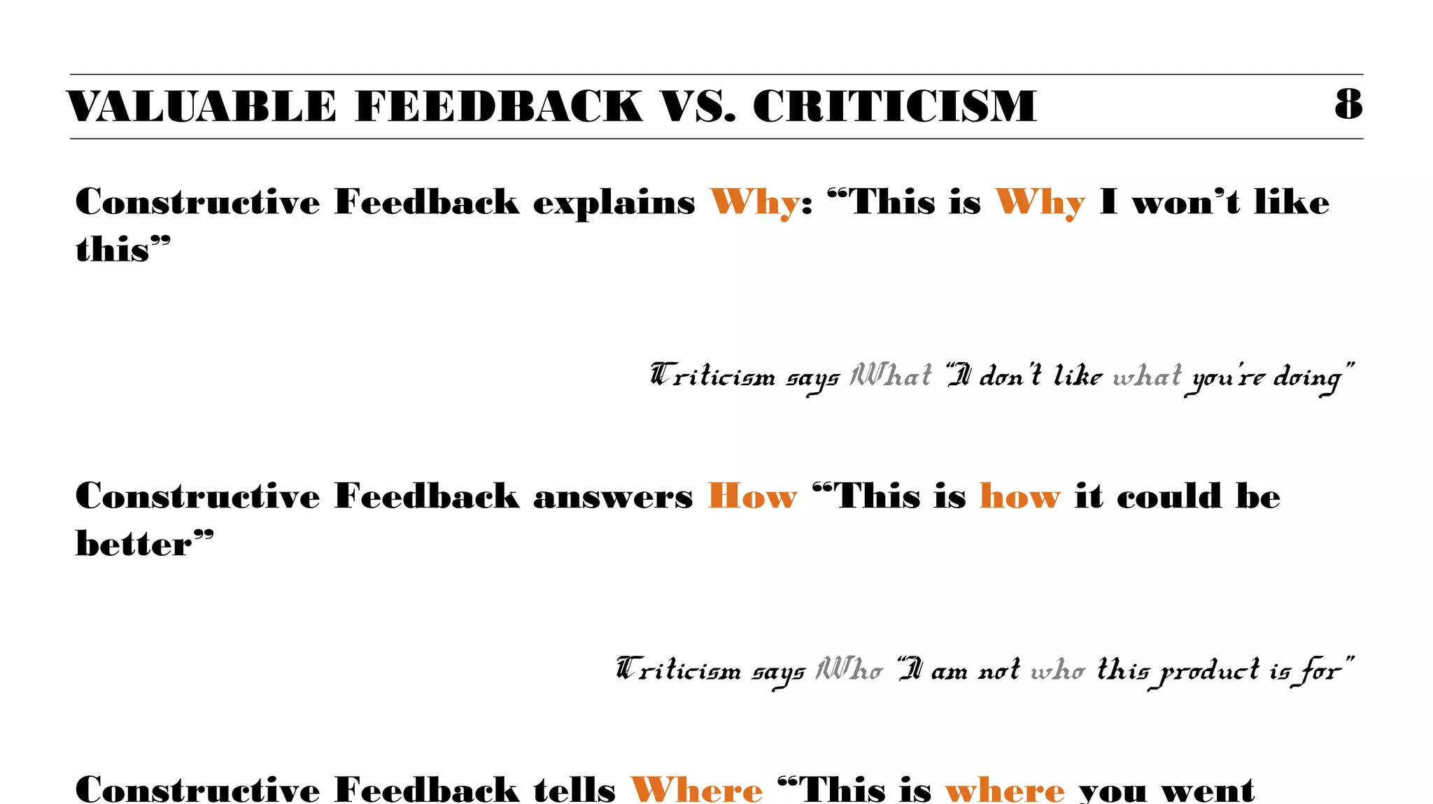 VALUABLE FEEDBACK VS. CRITICISM                                               8

Constructive Feedback explains Why: “This is Why I won’t like
this”


                            Criticism says What “I don’t like what you’re doing”


Constructive Feedback answers How “This is how it could be
better”


                          Criticism says Who “I am not who this product is for”


Constructive Feedback tells Where “This is where you went
 