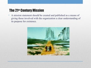 The 21st Century Mission
• A mission statement should be created and published as a means of
giving those involved with the organization a clear understanding of
its purpose for existence.

 