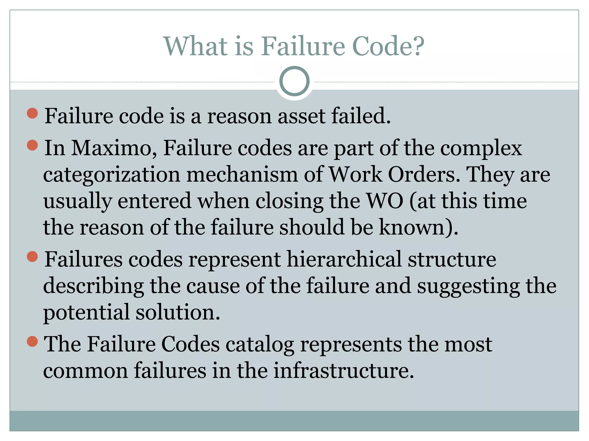 What is Failure Code?
Failure code is a reason asset failed.
In Maximo, Failure codes are part of the complex
categorization mechanism of Work Orders. They are
usually entered when closing the WO (at this time
the reason of the failure should be known).
Failures codes represent hierarchical structure
describing the cause of the failure and suggesting the
potential solution.
The Failure Codes catalog represents the most
common failures in the infrastructure.
 