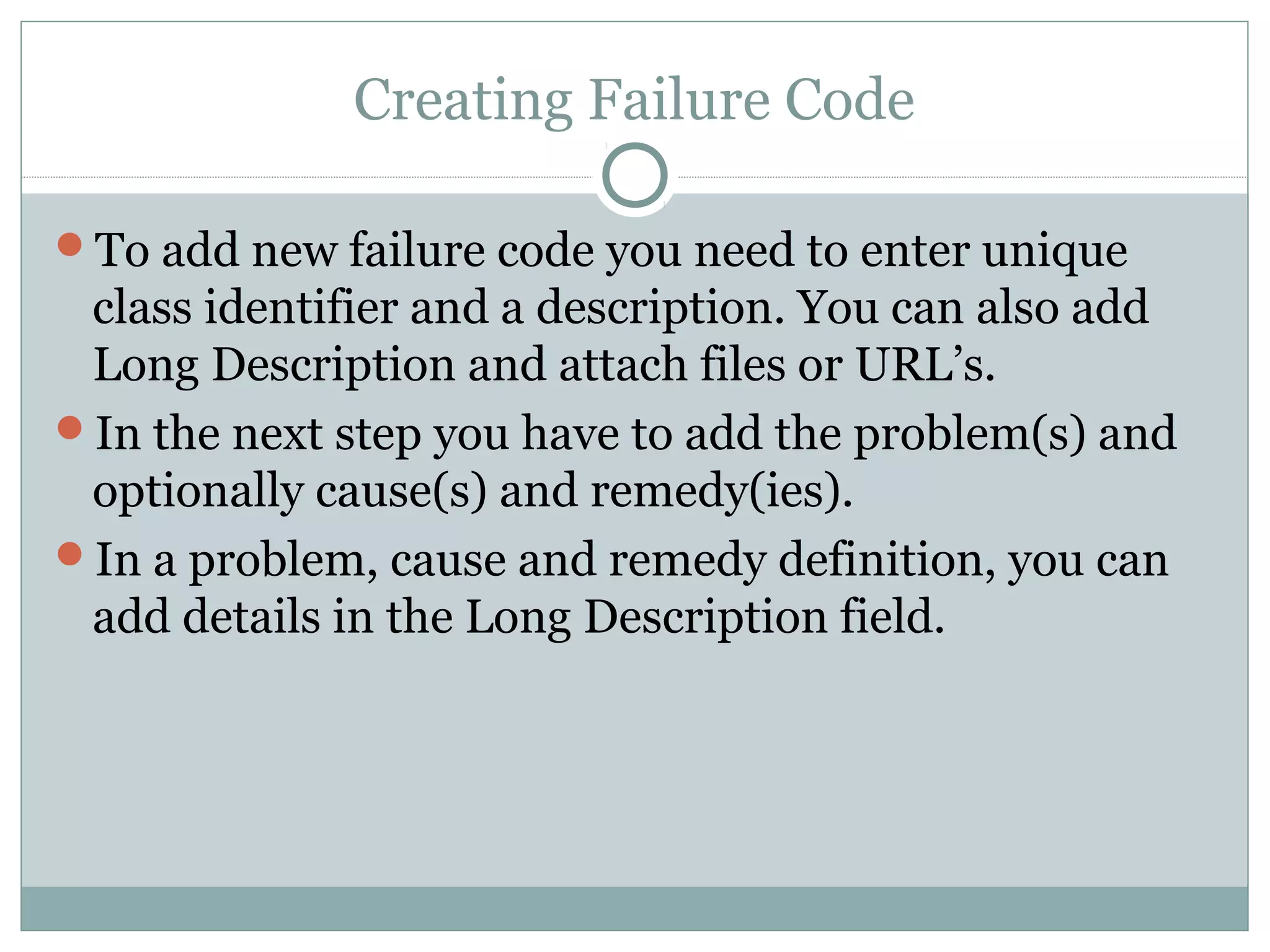 Creating Failure Code
To add new failure code you need to enter unique
class identifier and a description. You can also add
Long Description and attach files or URL’s.
In the next step you have to add the problem(s) and
optionally cause(s) and remedy(ies).
In a problem, cause and remedy definition, you can
add details in the Long Description field.
 
