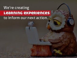 We’re creating
learning experiences
to inform our next action.
 