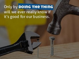 Only by doing the thing
will we ever really know if
it’s good for our business.
 