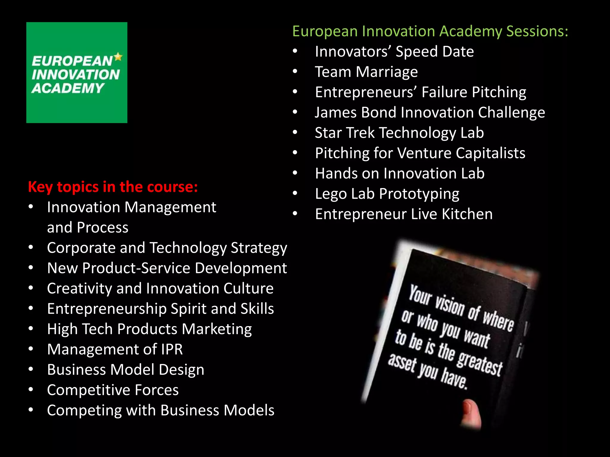 European Innovation Academy Sessions:
                                       • Innovators’ Speed Date
                                       • Team Marriage
                                       • Entrepreneurs’ Failure Pitching
                                       • James Bond Innovation Challenge
                                       • Star Trek Technology Lab
                                       • Pitching for Venture Capitalists
                                       • Hands on Innovation Lab
Key topics in the course:              • Lego Lab Prototyping
• Innovation Management                • Entrepreneur Live Kitchen
  and Process
• Corporate and Technology Strategy
• New Product-Service Development
• Creativity and Innovation Culture
• Entrepreneurship Spirit and Skills
• High Tech Products Marketing
• Management of IPR
• Business Model Design
• Competitive Forces
• Competing with Business Models
 