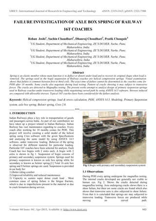 IJRET: International Journal of Research in Engineering and Technology eISSN: 2319-1163 | pISSN: 2321-7308
Volume: 04 Issue: 04 | Apr-2015, Available @ http://www.ijret.org 442
FAILURE INVESTIGATION OF AXLE BOX SPRING OF RAILWAY
16T COACHES
Rohan Joshi1
, Sachin Chaudhari2
, Dhanraj Choudhari3
, Pratik Chaugule4
1
UG Student, Department of Mechanical Engineering, ZE’S DCOER, Narhe, Pune,
Maharashtra, India
2
UG Student, Department of Mechanical Engineering, ZE’S DCOER, Narhe, Pune,
Maharashtra, India
3
UG Student, Department of Mechanical Engineering, ZE’S DCOER, Narhe, Pune,
,Maharashtra, India
4
UG Student, Department of Mechanical Engineering, ZE’S DCOER, Narhe, Pune,
Maharashtra, India
Abstract
Spring is an elastic member whose main function is to deflect or distort under load and to recover its original shape when load is
removed. The springs used in the bogie suspension of Railway coaches are helical compression springs. Visual examination
shows that failure is common between first to third coils. The exact time of failure cannot be determined as the coaches come for
POH after 18 months. Some cracks also negotiate during load testing. Pattern of cracks showing it may subject to transverse
forces. The cracks are detected in Magnaflux testing. The present works attempt to analyze design of primary suspension springs
used in Railway coaches under transverse loading while negotiating curved path by using ANSYS 14.5 software. Stresses induced
are compared with allowable stresses. Typical 16T coaches have been considered for the failure analysis.
Keywords: Helical compression springs, load & stress calculation, POH, ANSYS 14.5, Modeling, Primary Suspension
system, axle box spring, Bolster spring, Creo 2.0.
--------------------------------------------------------------------***----------------------------------------------------------------------
1. INTRODUCTION
Indian Railways plays a key role in transportation of goods
and passengers across India. As part of our contribution we
have taken up a project related to Indian Railways. Indian
Railway has vast maintenance regarding to coaches. Every
coach after working for 18 months comes for POH. This
project will involve creating a solid model of the helical
spring using Creo software with the given Specifications
and analyzing the same model by using ANSYS 14.5
software, under transverse loading. Behavior of the spring
is observed for different material for particular loading.
Particular 16T coaches have been selected for analysis. Each
Coach has two bogies with 2 axles each. A bogie with 2
axles is shown in fig 1. Suspension of bogie consists of
primary and secondary suspension system. Springs used for
primary suspension is known as axle box spring while for
secondary is known as bolster spring.[1] Total 16 axle box
spring and 8 bolster springs are used. Suspension is provided
in car body for:
1) Better riding comfort
2) Improved reliability and reduced maintenance
3) Capacity to sustain super dense crush load . Most
common cause of spring failure is the fatigue fracture,
which is due to imperfections present in the material or due
to crack formation during service.
Fig 1.Bogie with primary and secondary suspension system
1.1 Observations
During POH every spring undergone for magnaflux testing.
The internal cracks developed are generally not visible to
human eye. Fig 2. Shows the cracks detected during
maganaflux testing. Area undergoing cracks shows there is a
shear failure, but there are some cracks are found which also
shows that transverse area is also subjected to shear failure.
From that it is concluded that springs are may subjected to
transverse loading. Transverse forces are produced while
moving on curved path.
 