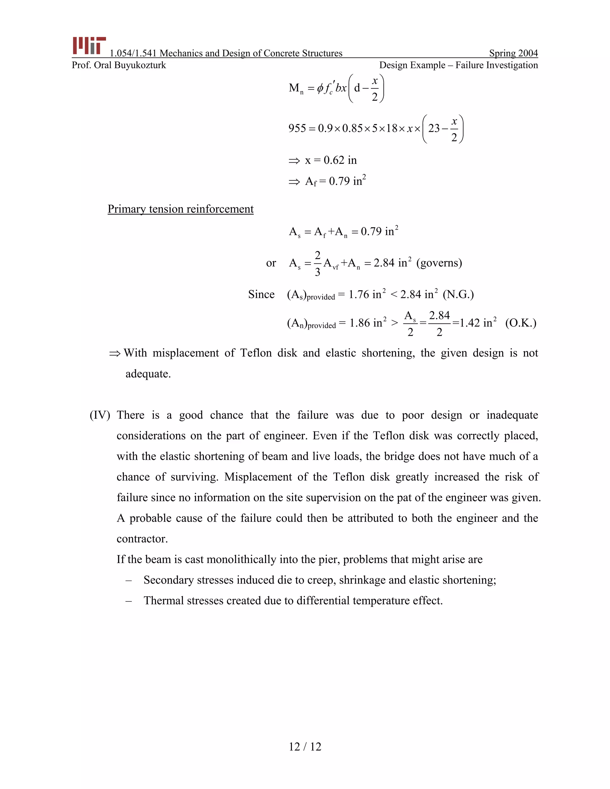 1.054/1.541 Mechanics and Design of Concrete Structures Spring 2004
Prof. Oral Buyukozturk Design Example – Failure Investigation
nM d
2
c
x
f bxφ
⎛ ⎞′= −⎜ ⎟
⎝ ⎠
955 0.9 0.85 5 18 23
2
x
x
⎛ ⎞
= × × × × × −⎜ ⎟
⎝ ⎠
x = 0.62 in⇒
A⇒ f = 0.79 in2
Primary tension reinforcement
2
s f nA A +A 0.79 in= =
or 2
s vf n
2
A A +A 2.84 in
3
= = (governs)
Since (As)provided = (N.G.)2 2
1.76 in < 2.84 in
(An)provided = 2 2sA 2.84
1.86 in > = =1.42 in
2 2
(O.K.)
⇒ With misplacement of Teflon disk and elastic shortening, the given design is not
adequate.
(IV) There is a good chance that the failure was due to poor design or inadequate
considerations on the part of engineer. Even if the Teflon disk was correctly placed,
with the elastic shortening of beam and live loads, the bridge does not have much of a
chance of surviving. Misplacement of the Teflon disk greatly increased the risk of
failure since no information on the site supervision on the pat of the engineer was given.
A probable cause of the failure could then be attributed to both the engineer and the
contractor.
If the beam is cast monolithically into the pier, problems that might arise are
– Secondary stresses induced die to creep, shrinkage and elastic shortening;
– Thermal stresses created due to differential temperature effect.
12 / 12
 