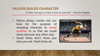 • Failure always comes into our
lives for the purpose of
revealing character, to reveal
qualities in us that we could
never discover any other way.
• Good times don’t show you
who you are. Hard times do.
FAILURE BUILDS CHARACTER
I𝑡 𝑡𝑎𝑘𝑒𝑠 𝑐𝑜𝑢𝑟𝑎𝑔𝑒 𝑡𝑜 𝑚𝑎𝑘𝑒 𝑎 𝑓𝑜𝑜𝑙 𝑜𝑓 𝑦𝑜𝑢𝑟𝑠𝑒𝑙𝑓 ~ 𝐶ℎ𝑎𝑟𝑙𝑖𝑒 𝐶ℎ𝑎𝑝𝑙𝑖𝑛
 