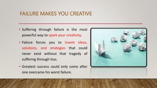 FAILURE MAKES YOU CREATIVE
• Suffering through failure is the most
powerful way to spark your creativity.
• Failure forces you to invent ideas,
solutions, and strategies that could
never exist without that tragedy of
suffering through loss.
• Greatest success could only come after
one overcame his worst failure.
 
