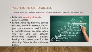 FAILURE IS THE KEY TO SUCCESS
𝐼 ℎ𝑎𝑣𝑒 𝑓𝑎𝑖𝑙𝑒𝑑 𝑜𝑣𝑒𝑟 𝑎𝑛𝑑 𝑜𝑣𝑒𝑟 𝑎𝑔𝑎𝑖𝑛 𝑖𝑛 𝑚𝑦 𝑙𝑖𝑓𝑒 𝑎𝑛𝑑 𝑡ℎ𝑎𝑡 𝑖𝑠 𝑤ℎ𝑦 𝑖 𝑠𝑢𝑐𝑐𝑒𝑒𝑑 ~ 𝑀𝑖𝑐ℎ𝑎𝑒𝑙 𝐽𝑜𝑟𝑑𝑎𝑛
• Failures is stepping stones to
achieve success.
• Failure shows you how you cannot
succeed, which, in essence, shows
you how you can succeed. It is like
a multiple-choice question; when
you fail you are actually
eliminating possible answers
leaving the correct one for the
choosing. Failure is what makes us
better.
 