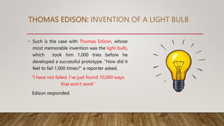 THOMAS EDISON: INVENTION OF A LIGHT BULB
• Such is the case with Thomas Edison, whose
most memorable invention was the light bulb,
which took him 1,000 tries before he
developed a successful prototype. “How did it
feel to fail 1,000 times?” a reporter asked,
“I have not failed. I’ve just found 10,000 ways
that won’t work”
Edison responded.
 