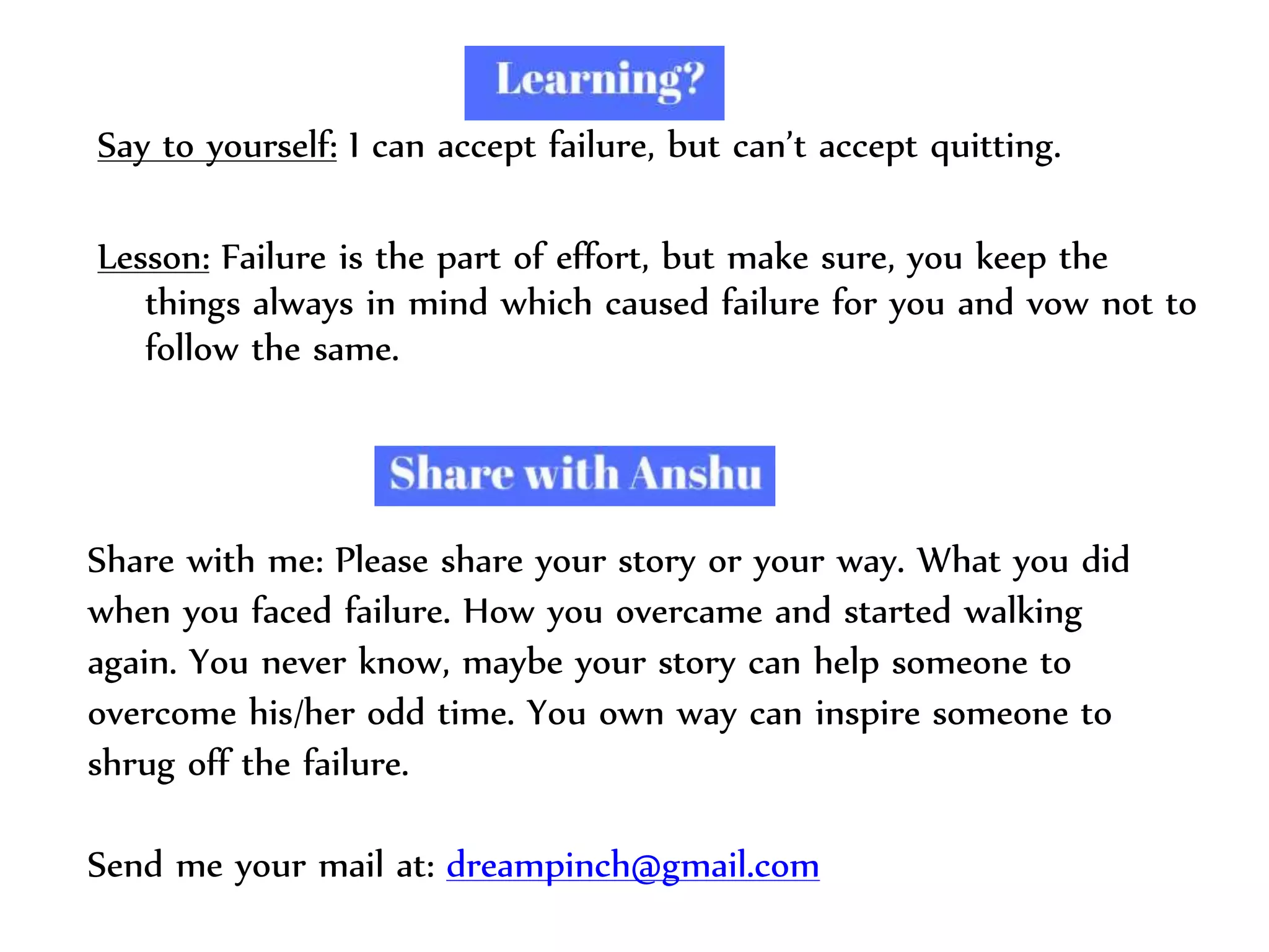 Say to yourself: I can accept failure, but can’t accept quitting.
Lesson: Failure is the part of effort, but make sure, you keep the
things always in mind which caused failure for you and vow not to
follow the same.
Share with me: Please share your story or your way. What you did
when you faced failure. How you overcame and started walking
again. You never know, maybe your story can help someone to
overcome his/her odd time. You own way can inspire someone to
shrug off the failure.
Send me your mail at: dreampinch@gmail.com
 
