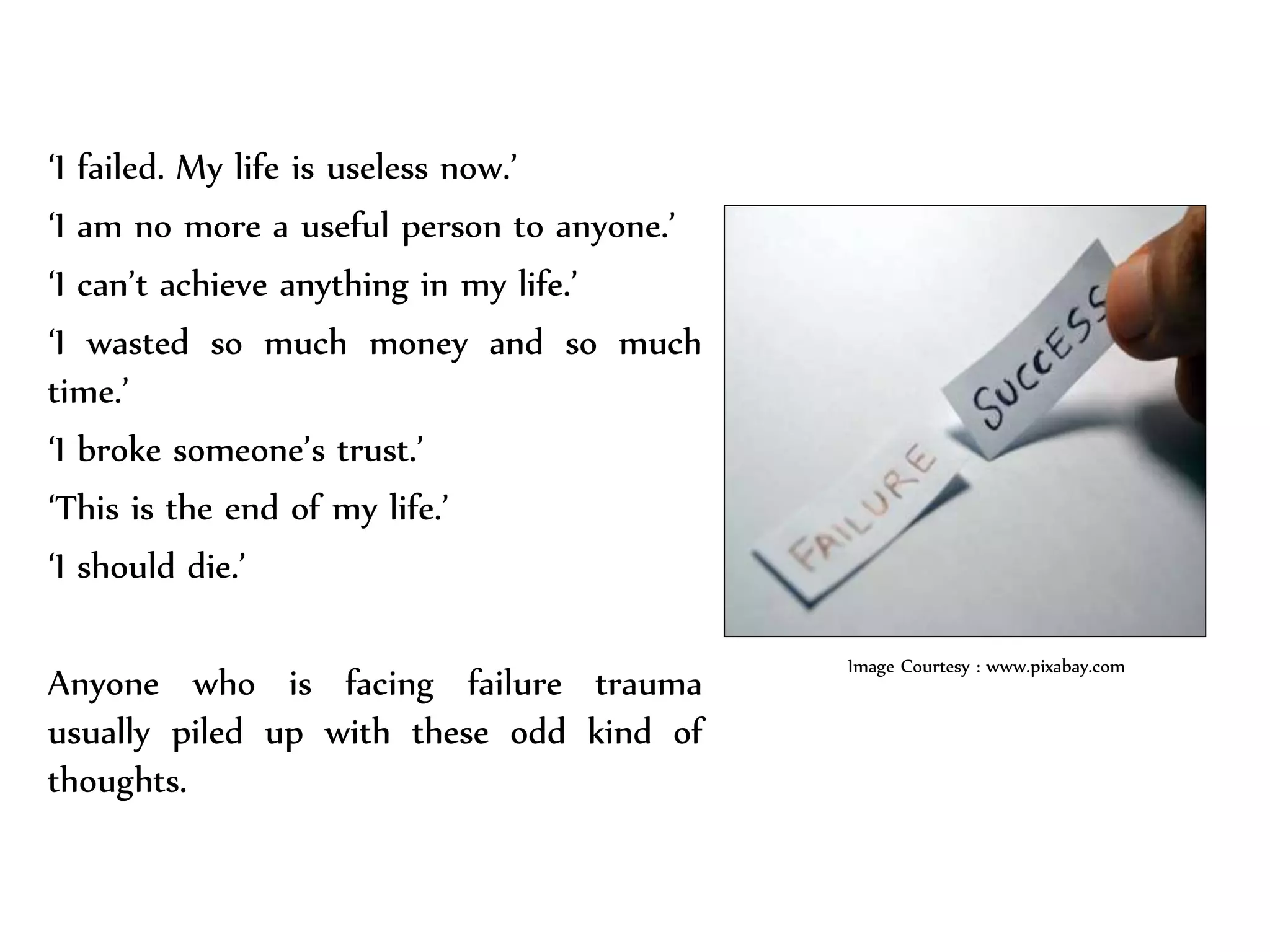 ‘I failed. My life is useless now.’
‘I am no more a useful person to anyone.’
‘I can’t achieve anything in my life.’
‘I wasted so much money and so much
time.’
‘I broke someone’s trust.’
‘This is the end of my life.’
‘I should die.’
Anyone who is facing failure trauma
usually piled up with these odd kind of
thoughts.
Image Courtesy : www.pixabay.com
 