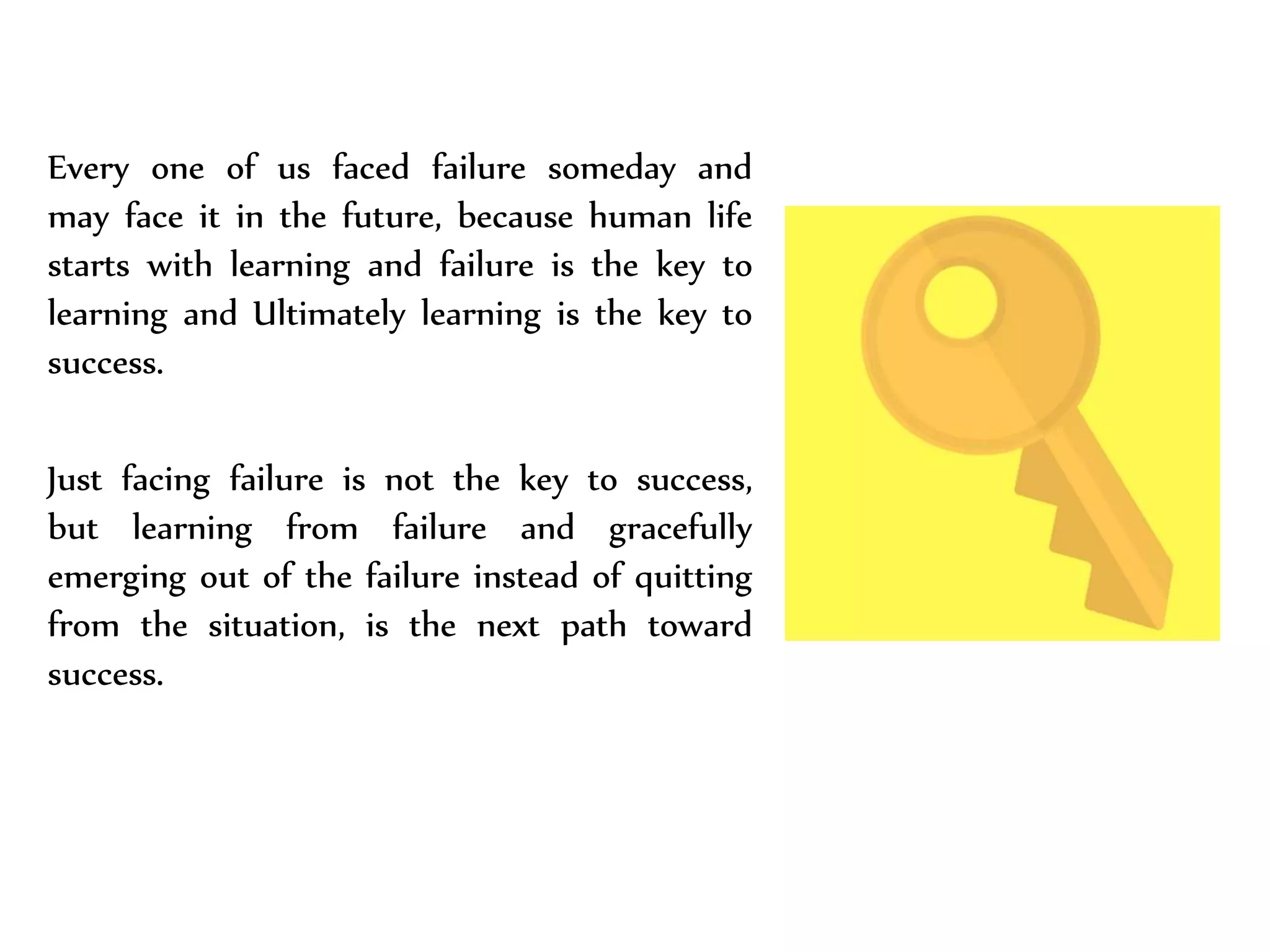 Every one of us faced failure someday and
may face it in the future, because human life
starts with learning and failure is the key to
learning and Ultimately learning is the key to
success.
Just facing failure is not the key to success,
but learning from failure and gracefully
emerging out of the failure instead of quitting
from the situation, is the next path toward
success.
 