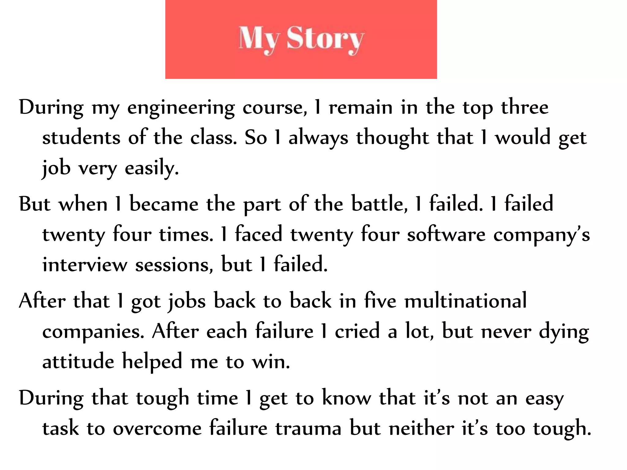 During my engineering course, I remain in the top three
students of the class. So I always thought that I would get
job very easily.
But when I became the part of the battle, I failed. I failed
twenty four times. I faced twenty four software company’s
interview sessions, but I failed.
After that I got jobs back to back in five multinational
companies. After each failure I cried a lot, but never dying
attitude helped me to win.
During that tough time I get to know that it’s not an easy
task to overcome failure trauma but neither it’s too tough.
 