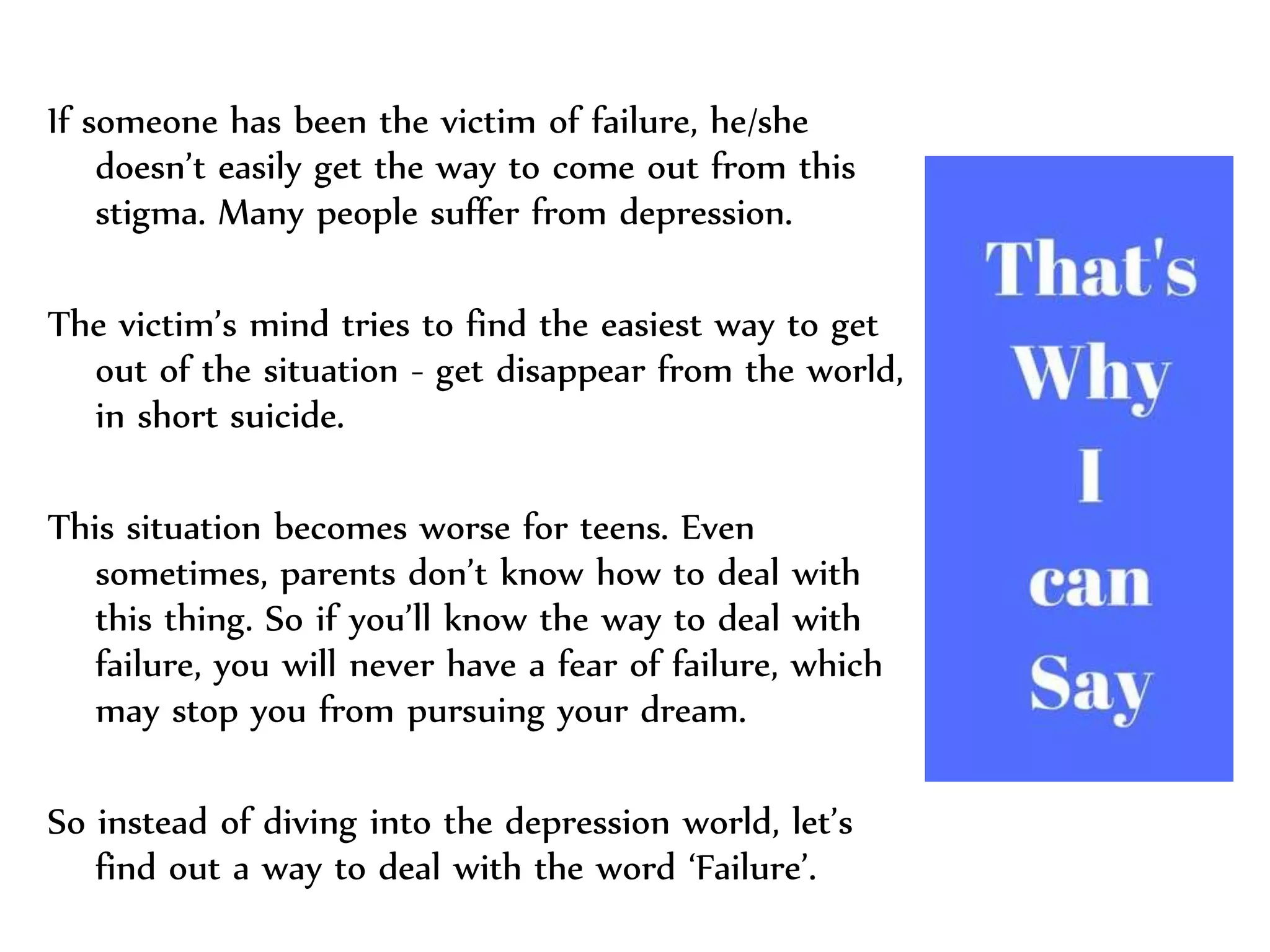 If someone has been the victim of failure, he/she
doesn’t easily get the way to come out from this
stigma. Many people suffer from depression.
The victim’s mind tries to find the easiest way to get
out of the situation - get disappear from the world,
in short suicide.
This situation becomes worse for teens. Even
sometimes, parents don’t know how to deal with
this thing. So if you’ll know the way to deal with
failure, you will never have a fear of failure, which
may stop you from pursuing your dream.
So instead of diving into the depression world, let’s
find out a way to deal with the word ‘Failure’.
 