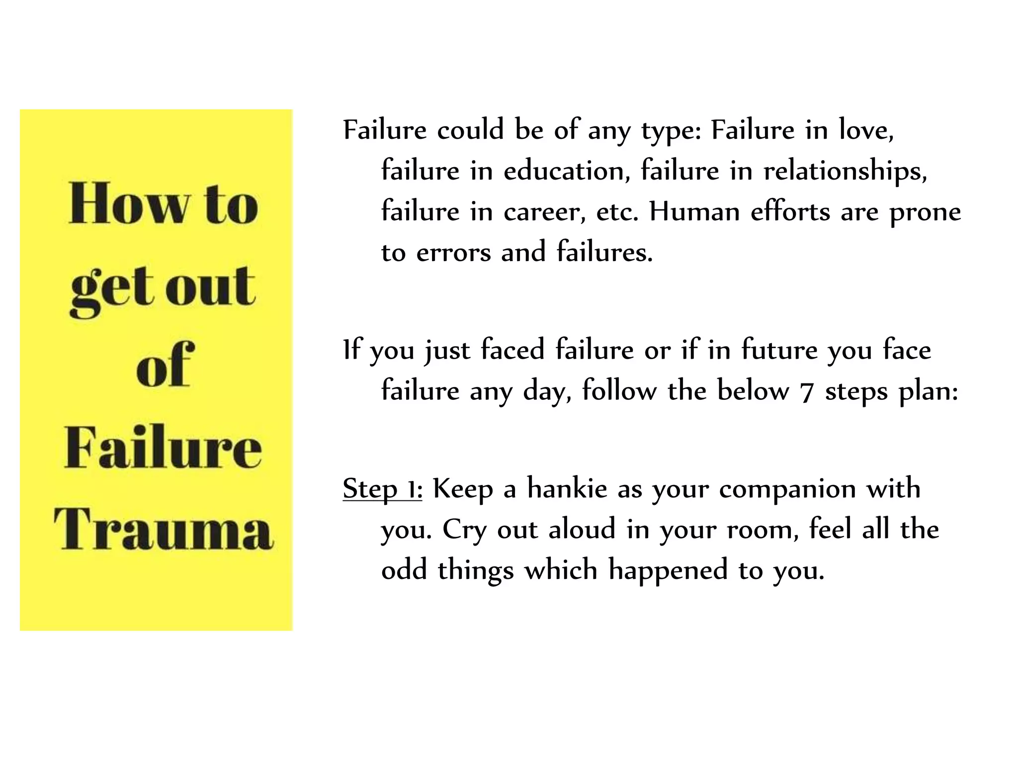 Failure could be of any type: Failure in love,
failure in education, failure in relationships,
failure in career, etc. Human efforts are prone
to errors and failures.
If you just faced failure or if in future you face
failure any day, follow the below 7 steps plan:
Step 1: Keep a hankie as your companion with
you. Cry out aloud in your room, feel all the
odd things which happened to you.
 