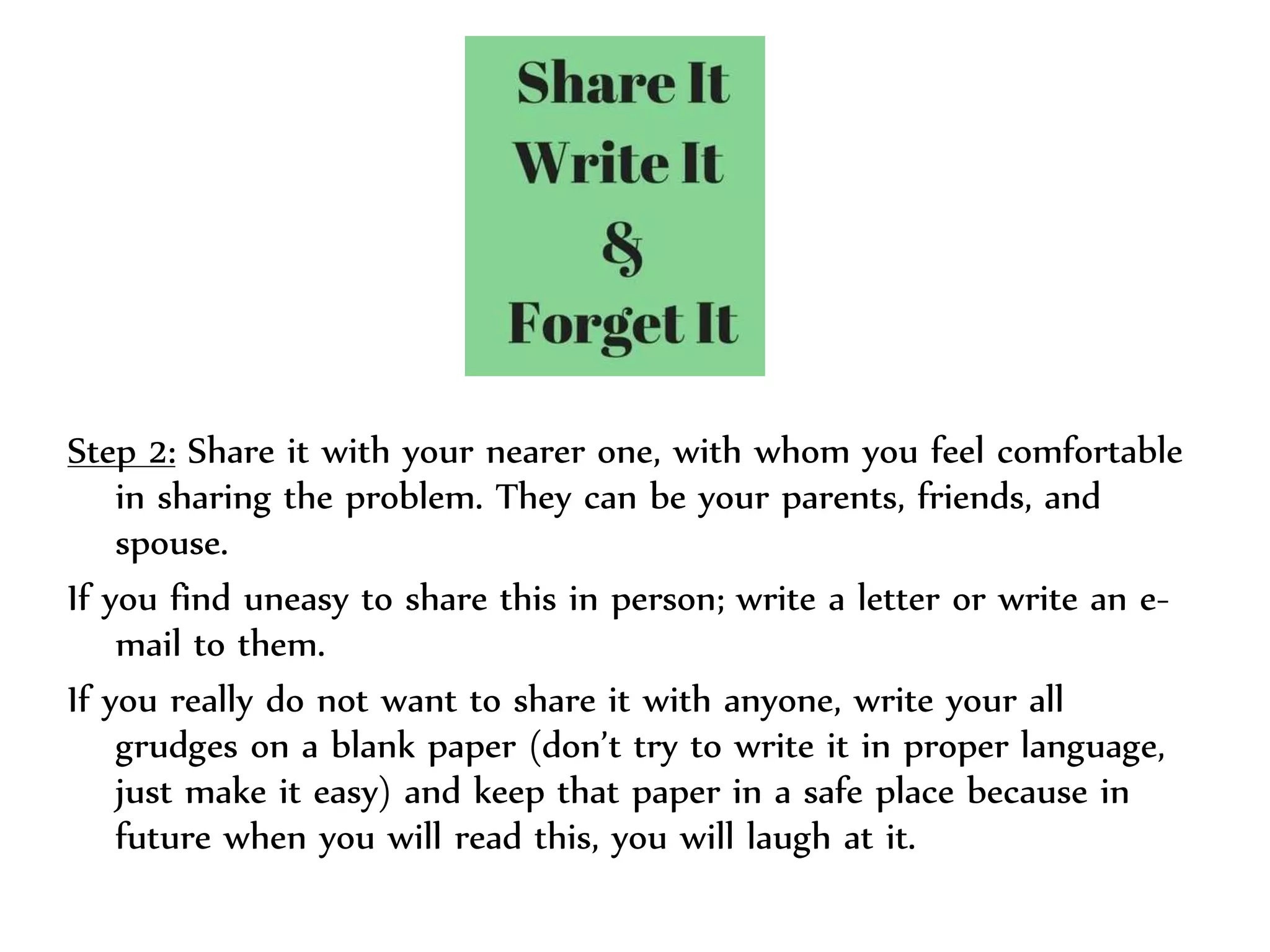 Step 2: Share it with your nearer one, with whom you feel comfortable
in sharing the problem. They can be your parents, friends, and
spouse.
If you find uneasy to share this in person; write a letter or write an e-
mail to them.
If you really do not want to share it with anyone, write your all
grudges on a blank paper (don’t try to write it in proper language,
just make it easy) and keep that paper in a safe place because in
future when you will read this, you will laugh at it.
 