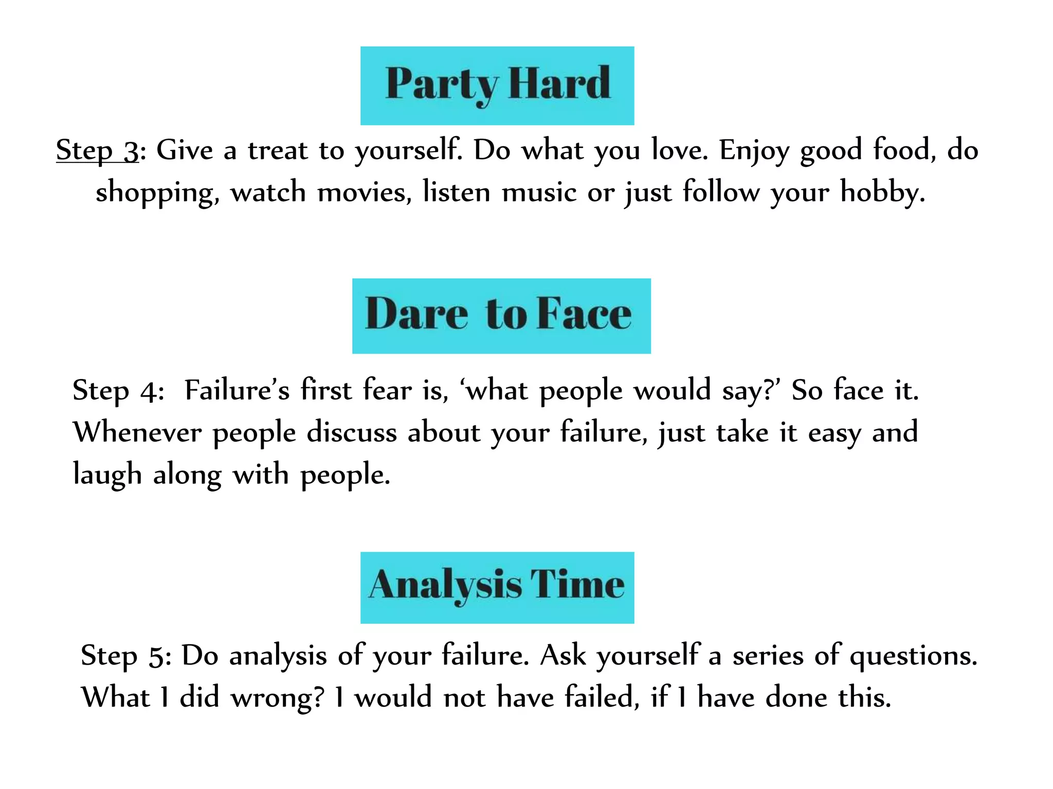 Step 3: Give a treat to yourself. Do what you love. Enjoy good food, do
shopping, watch movies, listen music or just follow your hobby.
Step 4: Failure’s first fear is, ‘what people would say?’ So face it.
Whenever people discuss about your failure, just take it easy and
laugh along with people.
Step 5: Do analysis of your failure. Ask yourself a series of questions.
What I did wrong? I would not have failed, if I have done this.
 