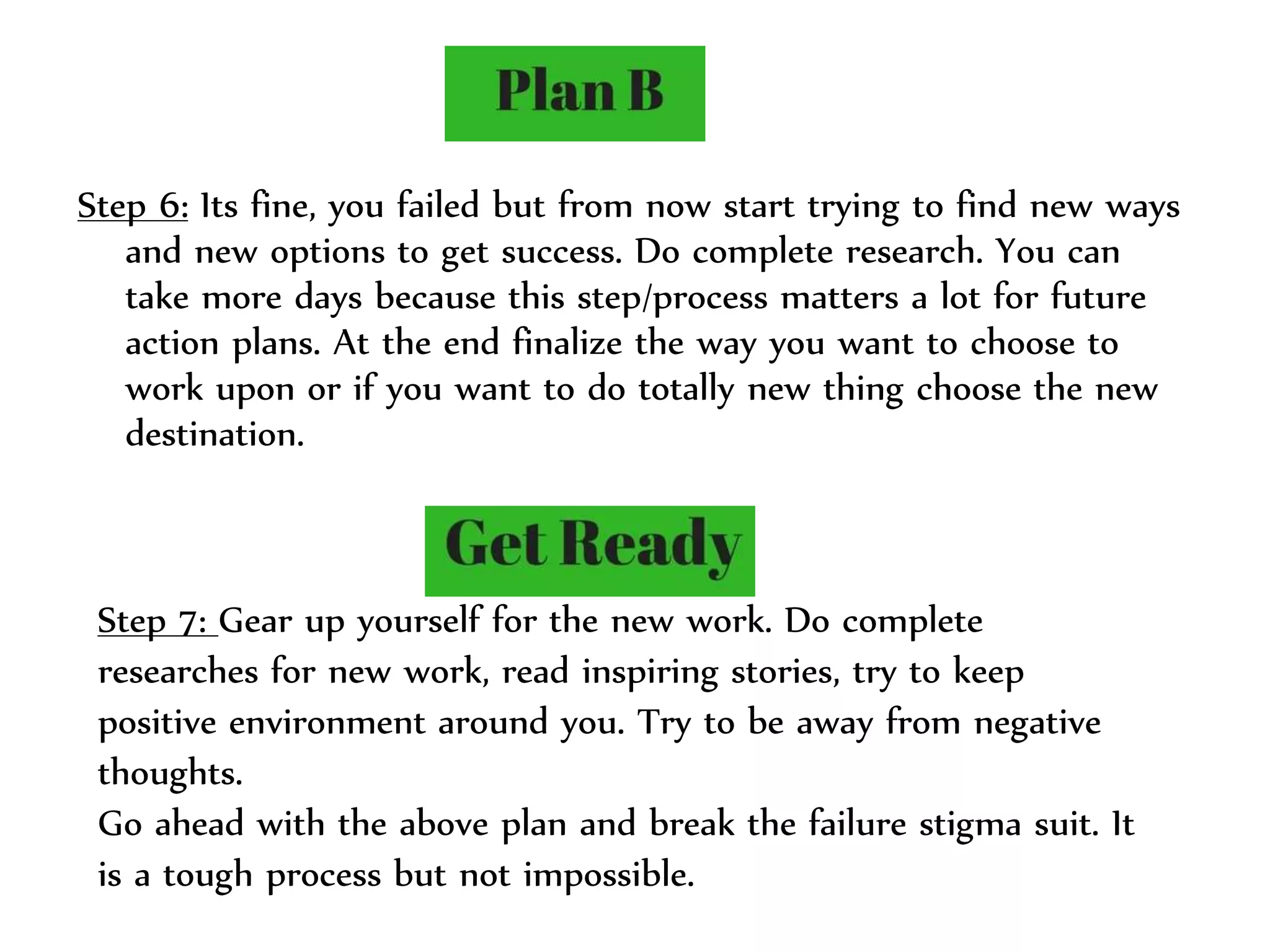 Step 6: Its fine, you failed but from now start trying to find new ways
and new options to get success. Do complete research. You can
take more days because this step/process matters a lot for future
action plans. At the end finalize the way you want to choose to
work upon or if you want to do totally new thing choose the new
destination.
Step 7: Gear up yourself for the new work. Do complete
researches for new work, read inspiring stories, try to keep
positive environment around you. Try to be away from negative
thoughts.
Go ahead with the above plan and break the failure stigma suit. It
is a tough process but not impossible.
 