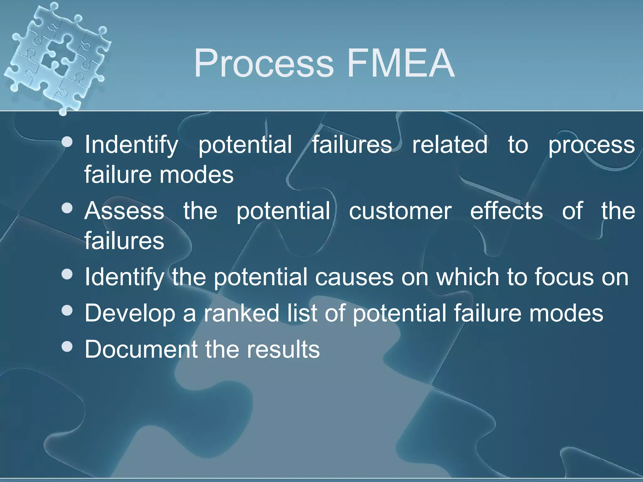 Process FMEA
 Indentify potential failures related to process
failure modes
 Assess the potential customer effects of the
failures
 Identify the potential causes on which to focus on
 Develop a ranked list of potential failure modes
 Document the results
 