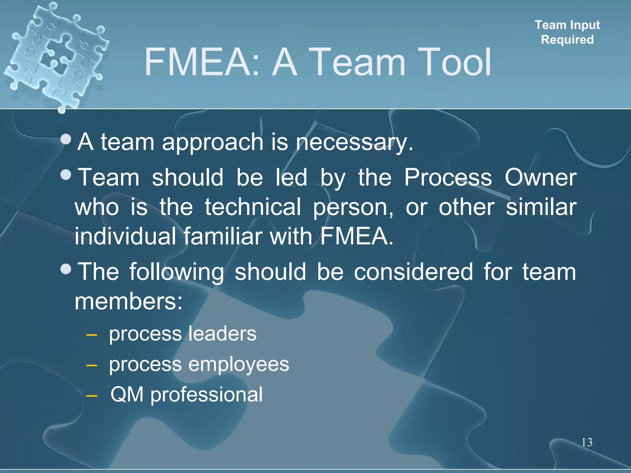 FMEA: A Team Tool
13
A team approach is necessary.
Team should be led by the Process Owner
who is the technical person, or other similar
individual familiar with FMEA.
The following should be considered for team
members:
– process leaders
– process employees
– QM professional
Team Input
Required
 