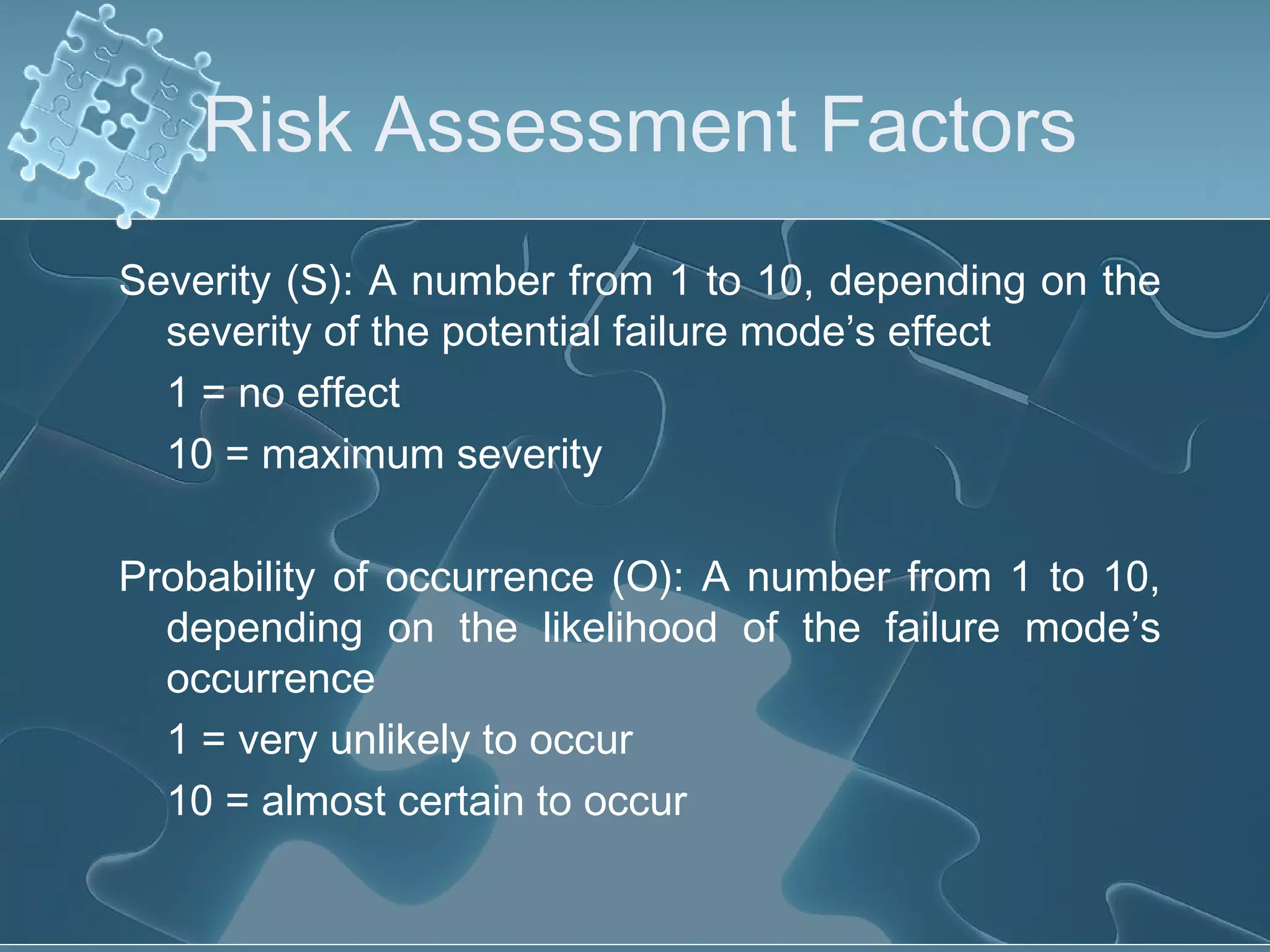 Risk Assessment Factors
Severity (S): A number from 1 to 10, depending on the
severity of the potential failure mode’s effect
1 = no effect
10 = maximum severity
Probability of occurrence (O): A number from 1 to 10,
depending on the likelihood of the failure mode’s
occurrence
1 = very unlikely to occur
10 = almost certain to occur
 