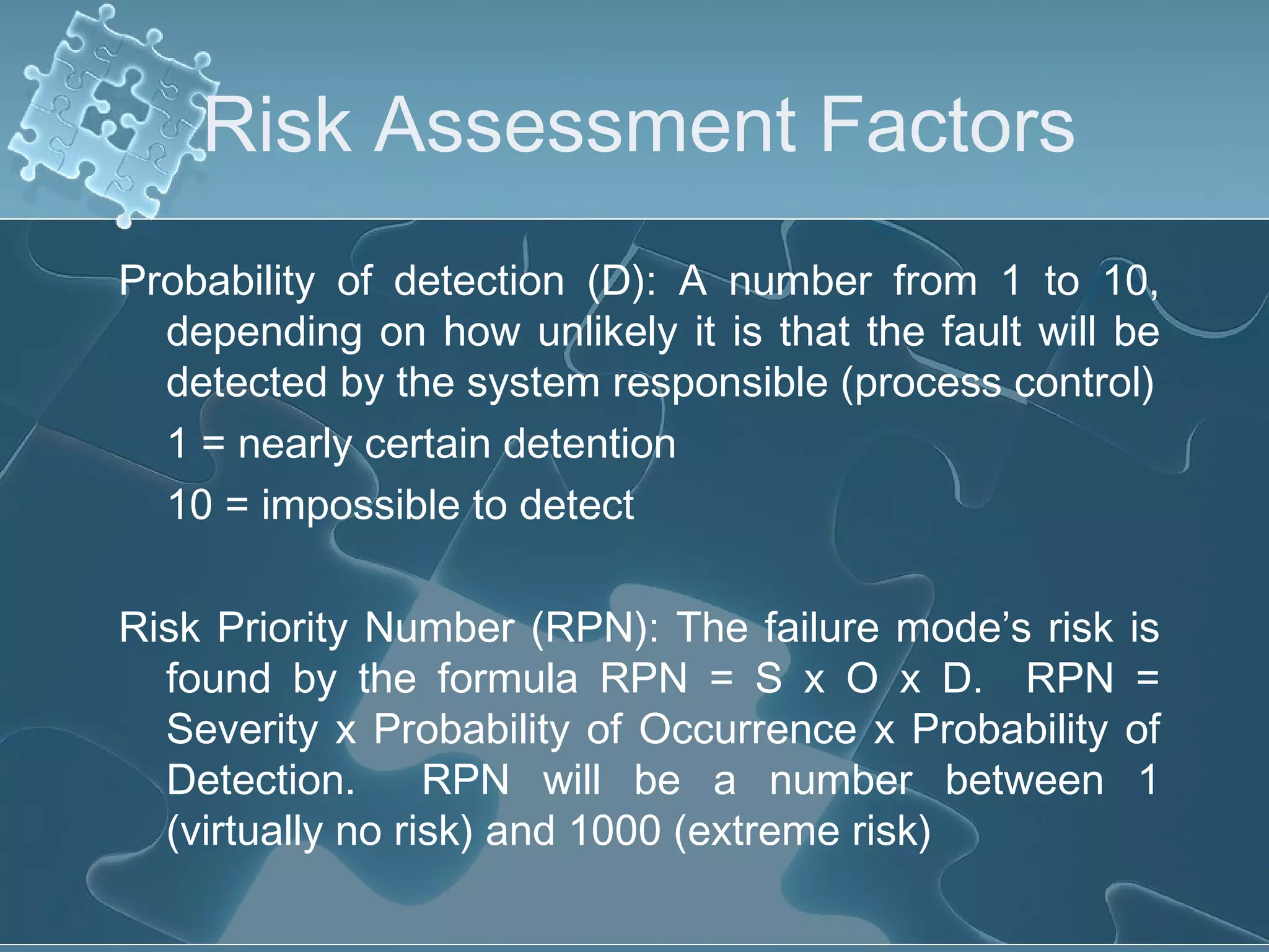 Risk Assessment Factors
Probability of detection (D): A number from 1 to 10,
depending on how unlikely it is that the fault will be
detected by the system responsible (process control)
1 = nearly certain detention
10 = impossible to detect
Risk Priority Number (RPN): The failure mode’s risk is
found by the formula RPN = S x O x D. RPN =
Severity x Probability of Occurrence x Probability of
Detection. RPN will be a number between 1
(virtually no risk) and 1000 (extreme risk)
 
