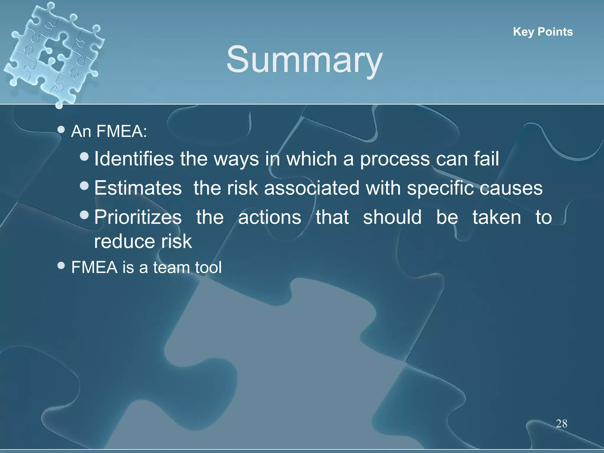 Summary
28
 An FMEA:
Identifies the ways in which a process can fail
Estimates the risk associated with specific causes
Prioritizes the actions that should be taken to
reduce risk
 FMEA is a team tool
Key Points
 
