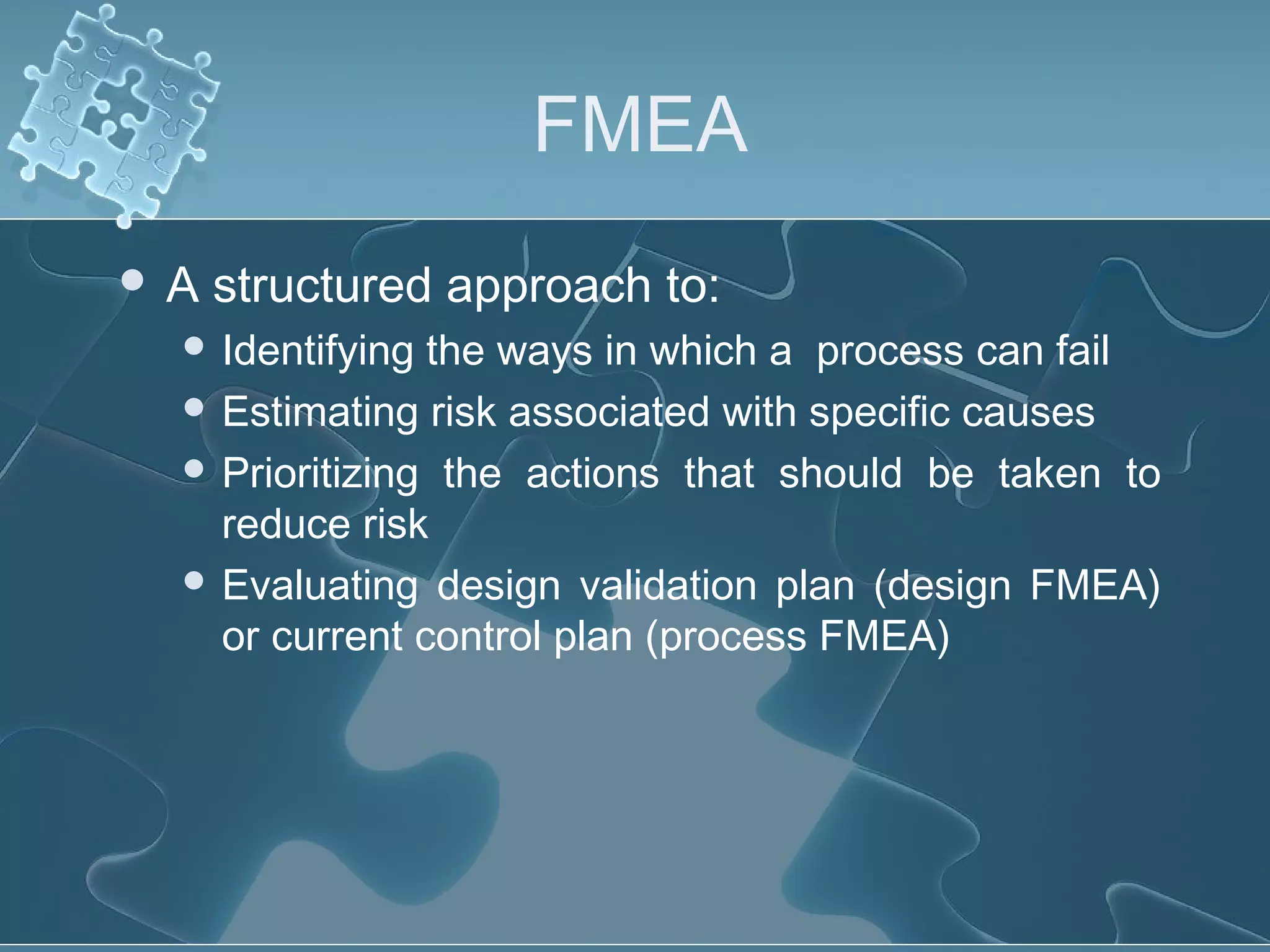FMEA
 A structured approach to:
 Identifying the ways in which a process can fail
 Estimating risk associated with specific causes
 Prioritizing the actions that should be taken to
reduce risk
 Evaluating design validation plan (design FMEA)
or current control plan (process FMEA)
 