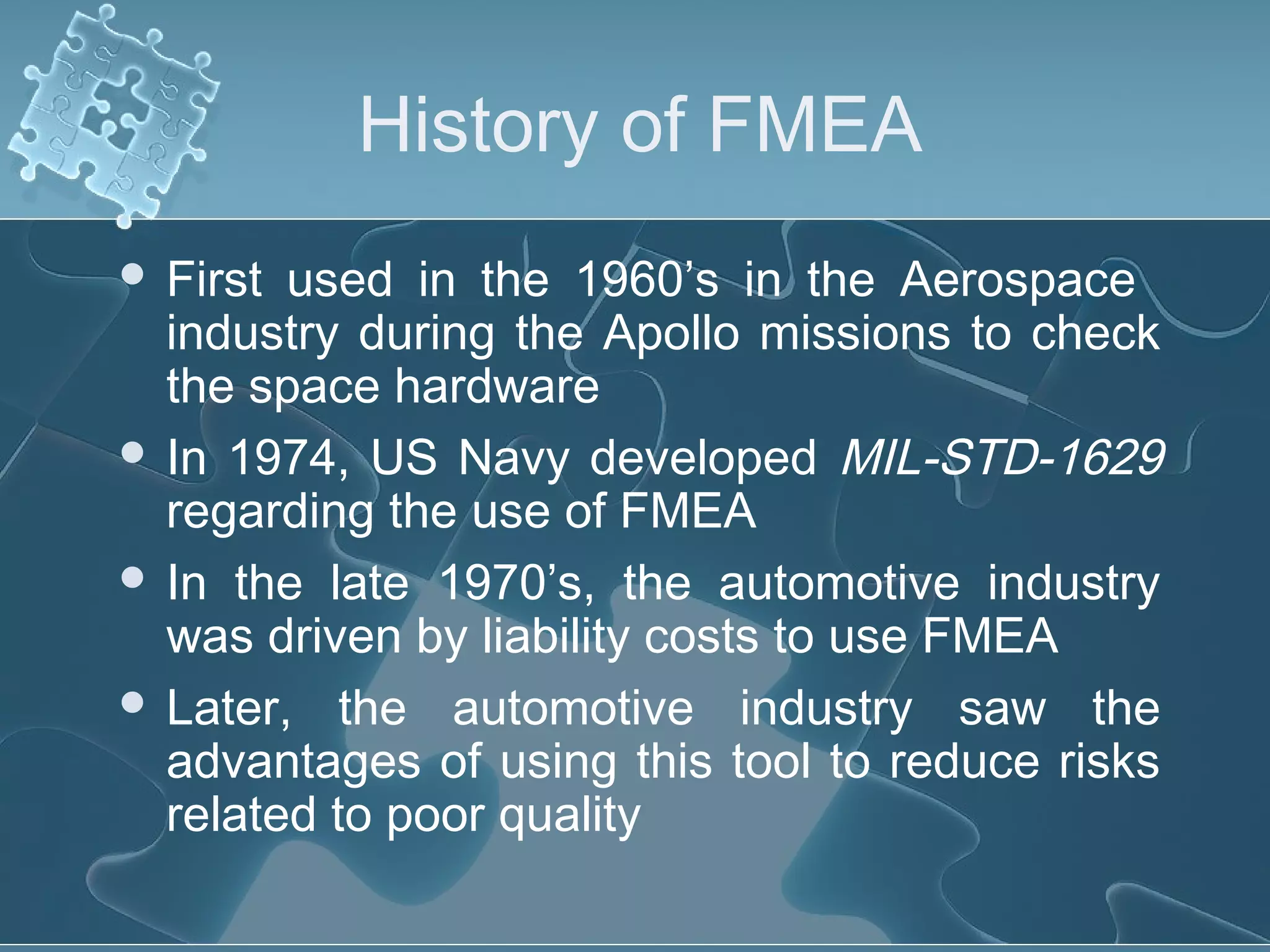 History of FMEA
 First used in the 1960’s in the Aerospace
industry during the Apollo missions to check
the space hardware
 In 1974, US Navy developed MIL-STD-1629
regarding the use of FMEA
 In the late 1970’s, the automotive industry
was driven by liability costs to use FMEA
 Later, the automotive industry saw the
advantages of using this tool to reduce risks
related to poor quality
 