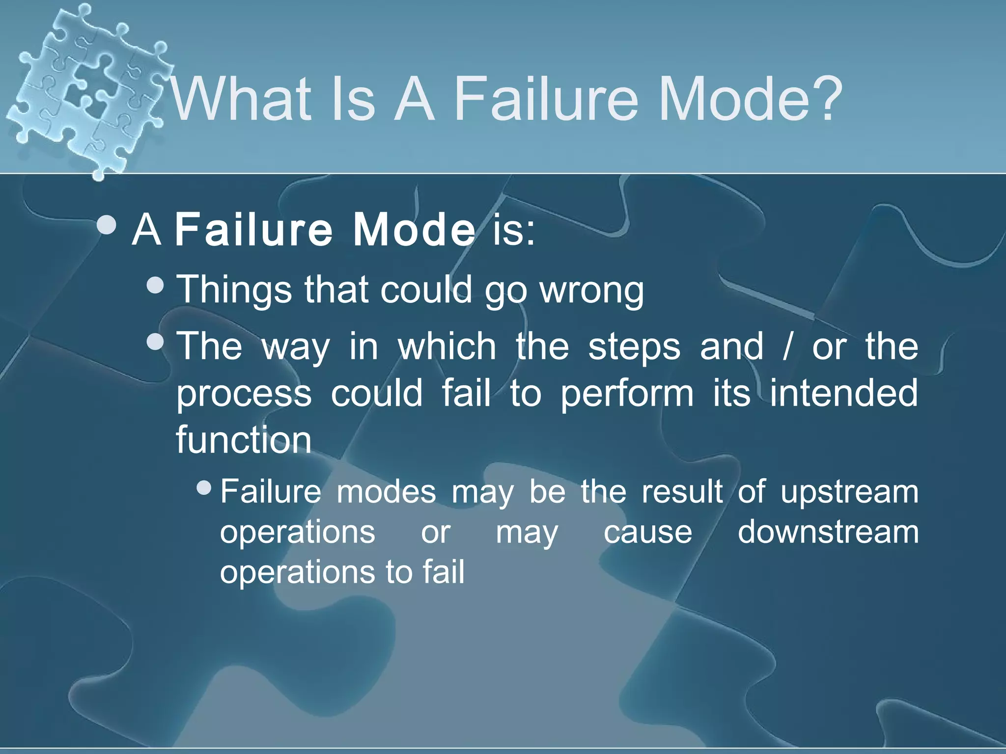 What Is A Failure Mode?
A Failure Mode is:
Things that could go wrong
The way in which the steps and / or the
process could fail to perform its intended
function
Failure modes may be the result of upstream
operations or may cause downstream
operations to fail
 