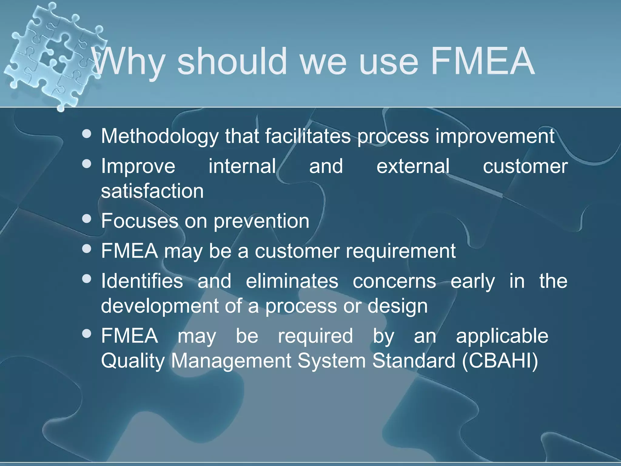 Why should we use FMEA
 Methodology that facilitates process improvement
 Improve internal and external customer
satisfaction
 Focuses on prevention
 FMEA may be a customer requirement
 Identifies and eliminates concerns early in the
development of a process or design
 FMEA may be required by an applicable
Quality Management System Standard (CBAHI)
 