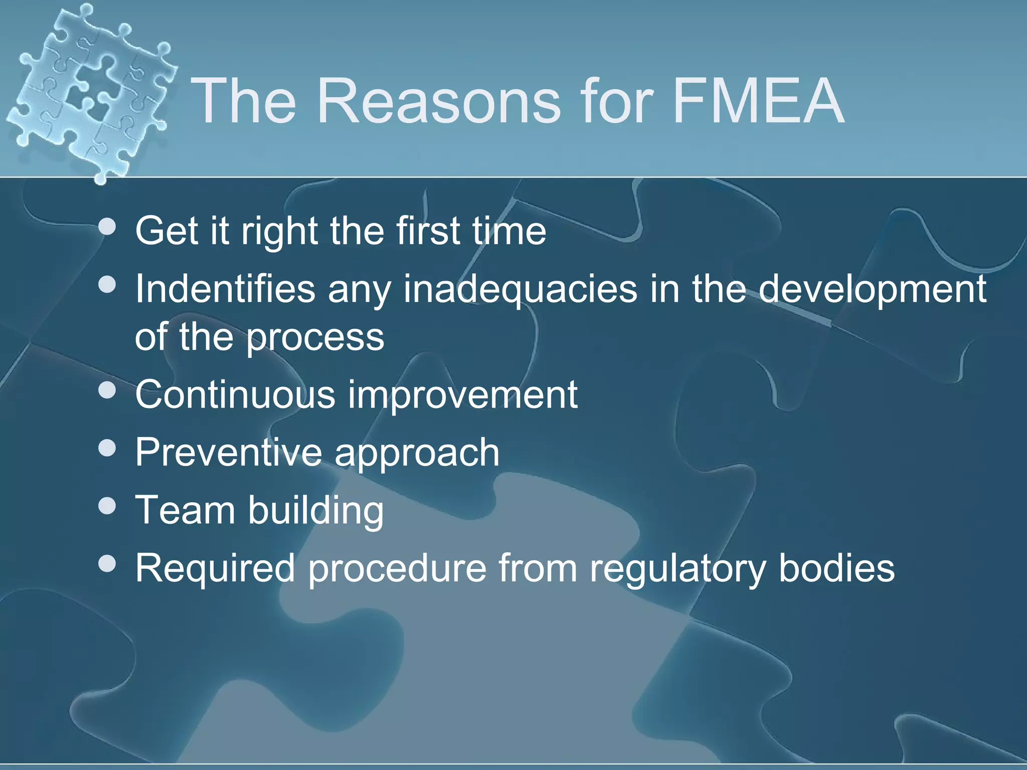 The Reasons for FMEA
 Get it right the first time
 Indentifies any inadequacies in the development
of the process
 Continuous improvement
 Preventive approach
 Team building
 Required procedure from regulatory bodies
 