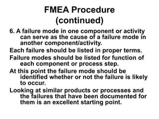 FMEA Procedure
(continued)
6. A failure mode in one component or activity
can serve as the cause of a failure mode in
another component/activity.
Each failure should be listed in proper terms.
Failure modes should be listed for function of
each component or process step.
At this point the failure mode should be
identified whether or not the failure is likely
to occur.
Looking at similar products or processes and
the failures that have been documented for
them is an excellent starting point.
 