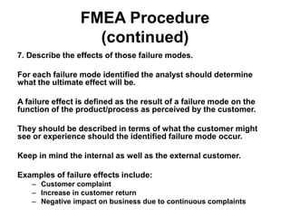 FMEA Procedure
(continued)
7. Describe the effects of those failure modes.
For each failure mode identified the analyst should determine
what the ultimate effect will be.
A failure effect is defined as the result of a failure mode on the
function of the product/process as perceived by the customer.
They should be described in terms of what the customer might
see or experience should the identified failure mode occur.
Keep in mind the internal as well as the external customer.
Examples of failure effects include:
– Customer complaint
– Increase in customer return
– Negative impact on business due to continuous complaints
 