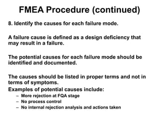 FMEA Procedure (continued)
8. Identify the causes for each failure mode.
A failure cause is defined as a design deficiency that
may result in a failure.
The potential causes for each failure mode should be
identified and documented.
The causes should be listed in proper terms and not in
terms of symptoms.
Examples of potential causes include:
– More rejection at FQA stage
– No process control
– No internal rejection analysis and actions taken
 