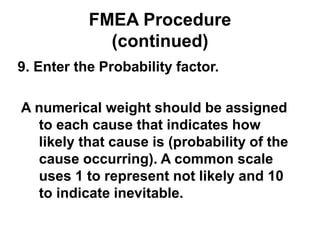 FMEA Procedure
(continued)
9. Enter the Probability factor.
A numerical weight should be assigned
to each cause that indicates how
likely that cause is (probability of the
cause occurring). A common scale
uses 1 to represent not likely and 10
to indicate inevitable.
 