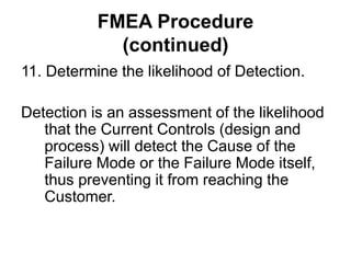 FMEA Procedure
(continued)
11. Determine the likelihood of Detection.
Detection is an assessment of the likelihood
that the Current Controls (design and
process) will detect the Cause of the
Failure Mode or the Failure Mode itself,
thus preventing it from reaching the
Customer.
 