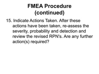 FMEA Procedure
(continued)
15. Indicate Actions Taken. After these
actions have been taken, re-assess the
severity, probability and detection and
review the revised RPN's. Are any further
action(s) required?
 