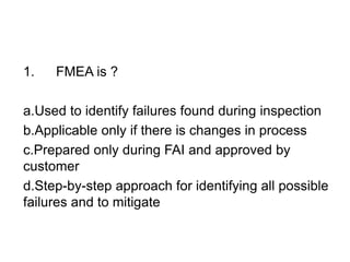 1. FMEA is ?
a.Used to identify failures found during inspection
b.Applicable only if there is changes in process
c.Prepared only during FAI and approved by
customer
d.Step-by-step approach for identifying all possible
failures and to mitigate
 