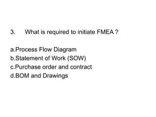 3. What is required to initiate FMEA ?
a.Process Flow Diagram
b.Statement of Work (SOW)
c.Purchase order and contract
d.BOM and Drawings
 