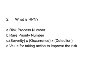 2. What is RPN?
a.Risk Process Number
b.Rare Priority Number
c.(Severity) x (Occurrence) x (Detection)
d.Value for taking action to improve the risk
 