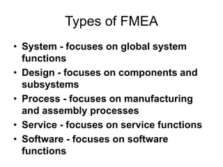 Types of FMEA
• System - focuses on global system
functions
• Design - focuses on components and
subsystems
• Process - focuses on manufacturing
and assembly processes
• Service - focuses on service functions
• Software - focuses on software
functions
 